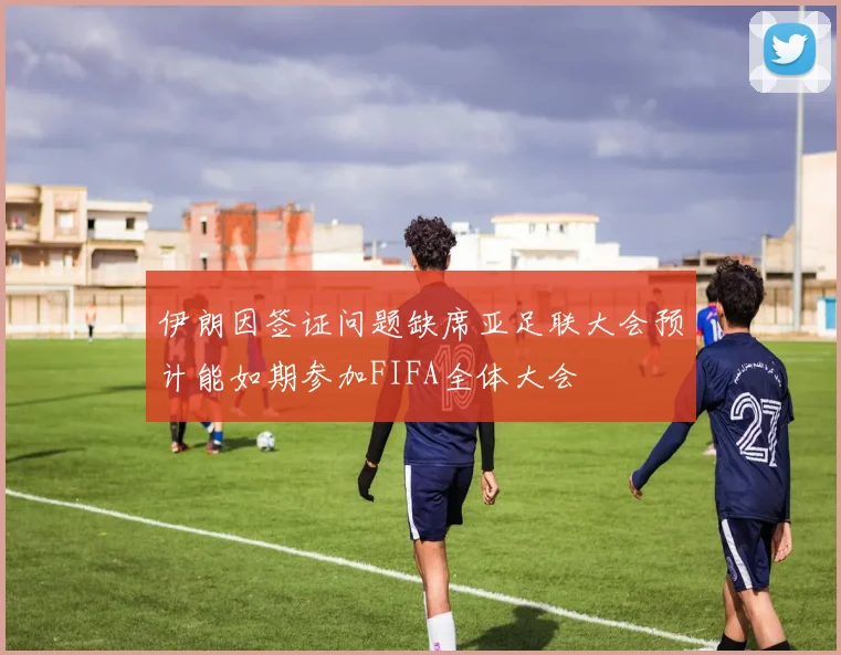伊朗因签证问题缺席亚足联大会预计能如期参加FIFA全体大会