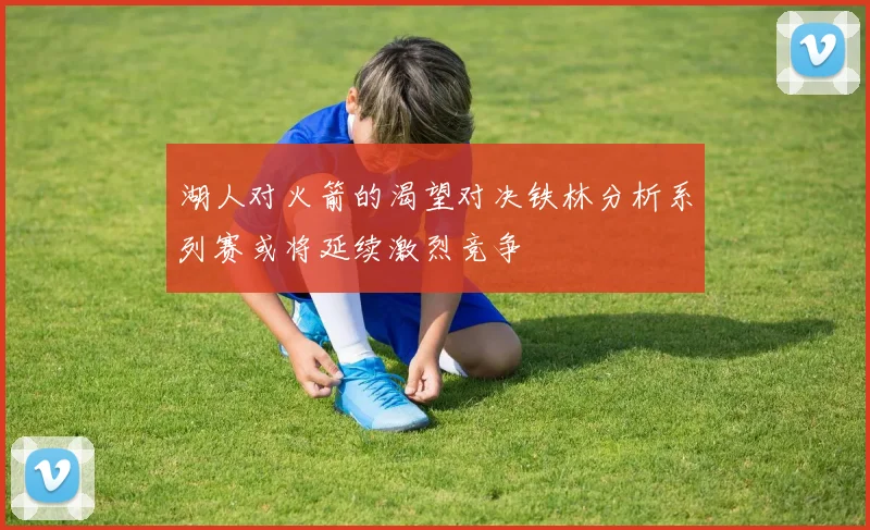 湖人对火箭的渴望对决铁林分析系列赛或将延续激烈竞争