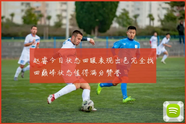 赵睿今日状态回暖表现出色完全找回巅峰状态值得满分赞誉