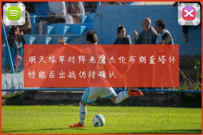 明天绿军对阵老鹰杰伦布朗奎塔怀特能否出战仍待确认