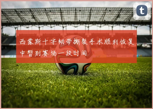 西蒙斯十字韧带撕裂手术顺利恢复中暂别赛场一段时间