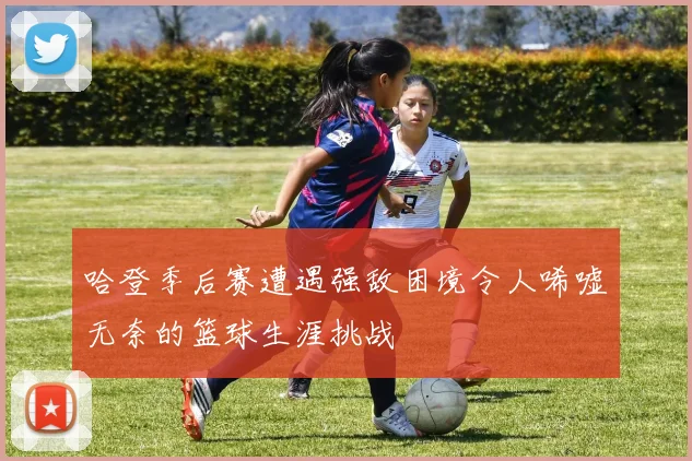 哈登季后赛遭遇强敌困境令人唏嘘无奈的篮球生涯挑战