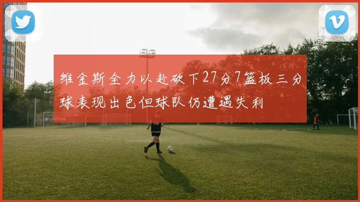 维金斯全力以赴砍下27分7篮板三分球表现出色但球队仍遭遇失利