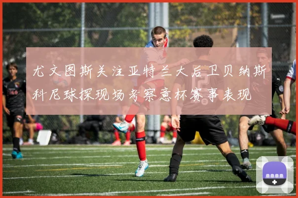 尤文图斯关注亚特兰大后卫贝纳斯科尼球探现场考察意杯赛事表现