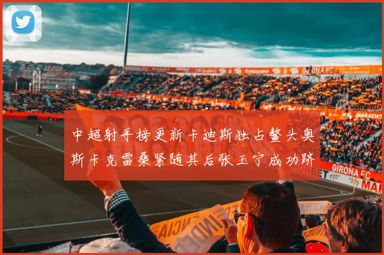 中超射手榜更新卡迪斯独占鳌头奥斯卡克雷桑紧随其后张玉宁成功跻身前十