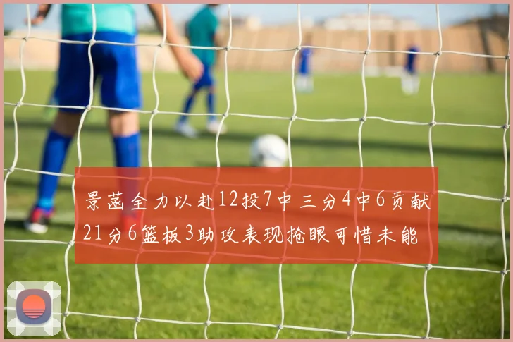 景菡全力以赴12投7中三分4中6贡献21分6篮板3助攻表现抢眼可惜未能赢得比赛