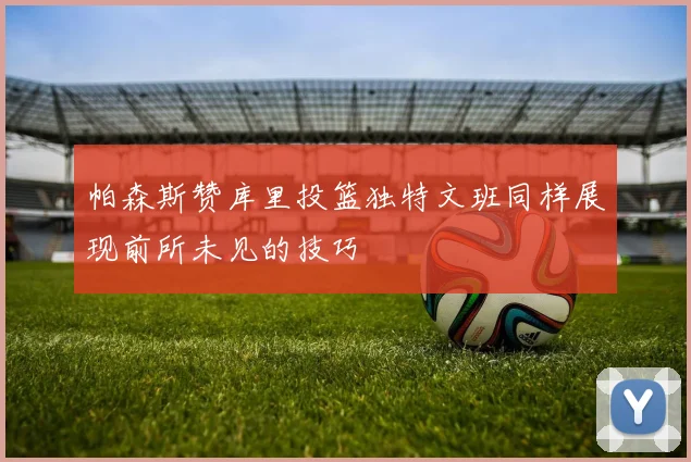 帕森斯赞库里投篮独特文班同样展现前所未见的技巧