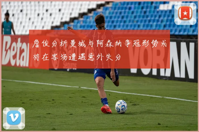 詹俊分析曼城与阿森纳争冠形势或将在客场遭遇意外失分
