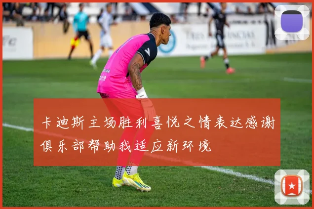 卡迪斯主场胜利喜悦之情表达感谢俱乐部帮助我适应新环境