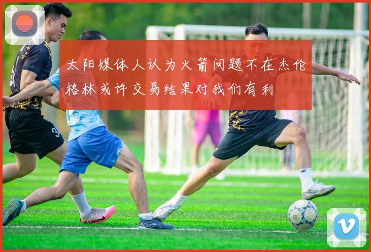 太阳媒体人认为火箭问题不在杰伦格林或许交易结果对我们有利