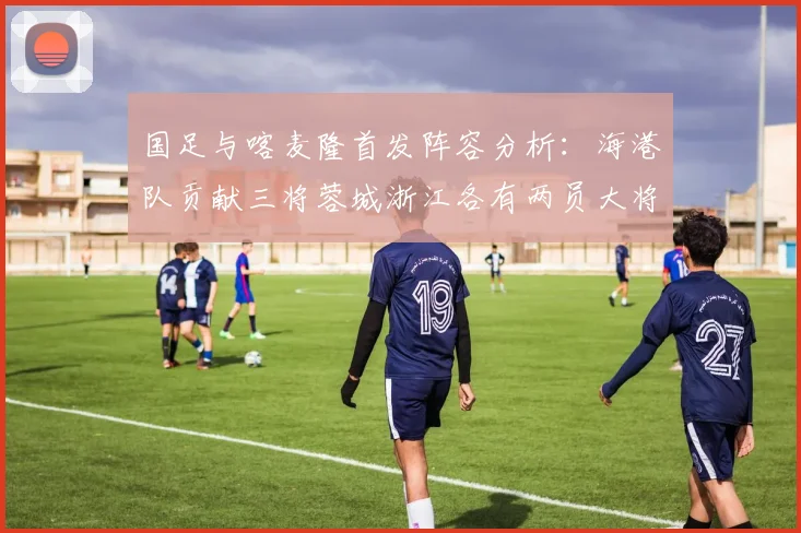国足与喀麦隆首发阵容分析：海港队贡献三将蓉城浙江各有两员大将