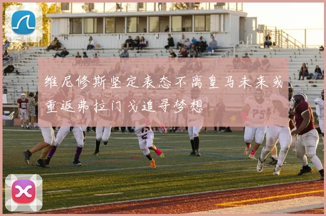 维尼修斯坚定表态不离皇马未来或重返弗拉门戈追寻梦想