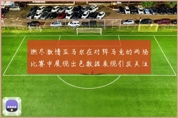 燃尽激情亚马尔在对阵马竞的两场比赛中展现出色数据表现引发关注