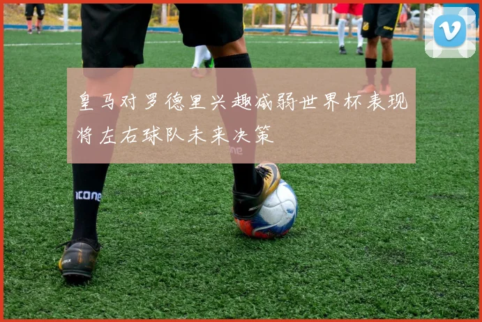 皇马对罗德里兴趣减弱世界杯表现将左右球队未来决策