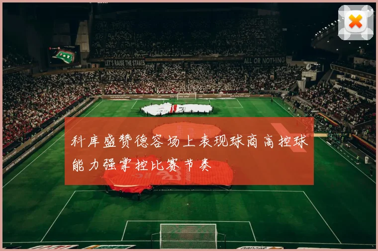 科库盛赞德容场上表现球商高控球能力强掌控比赛节奏