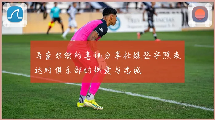 马奎尔续约喜讯分享社媒签字照表达对俱乐部的热爱与忠诚