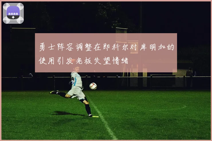勇士阵容调整在即科尔对库明加的使用引发老板失望情绪