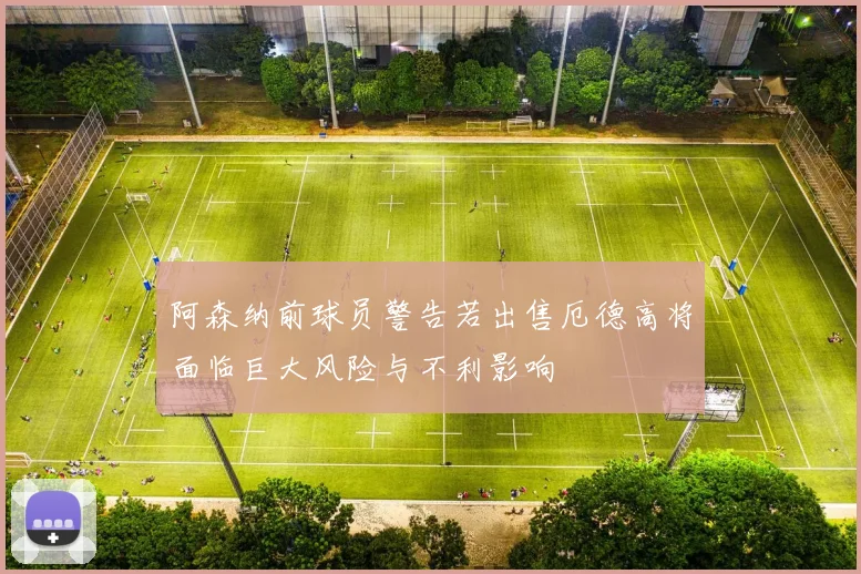 阿森纳前球员警告若出售厄德高将面临巨大风险与不利影响