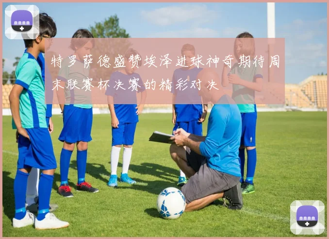 特罗萨德盛赞埃泽进球神奇期待周末联赛杯决赛的精彩对决