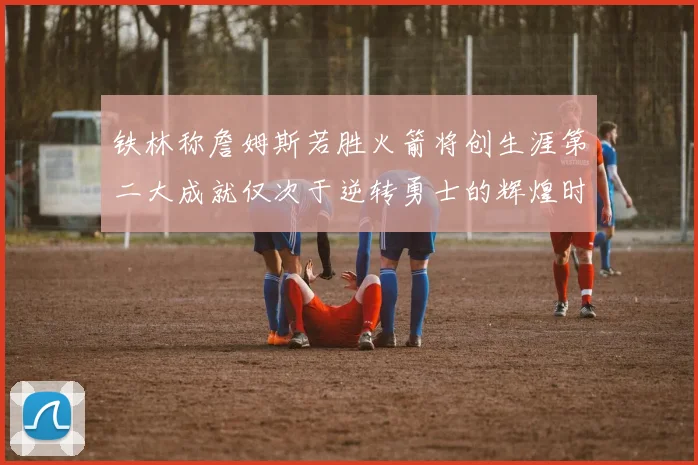 铁林称詹姆斯若胜火箭将创生涯第二大成就仅次于逆转勇士的辉煌时刻