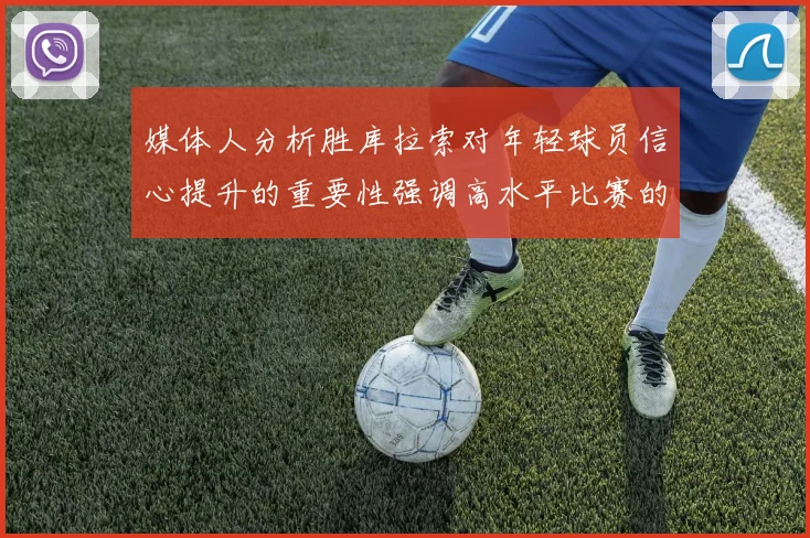 媒体人分析胜库拉索对年轻球员信心提升的重要性强调高水平比赛的必要性