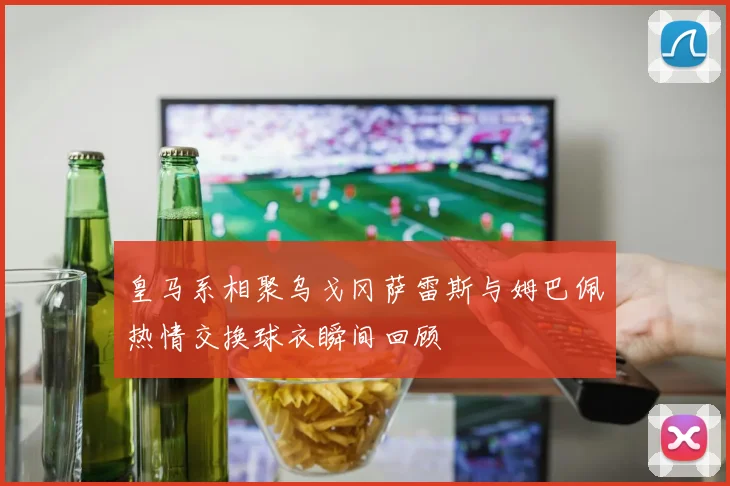 皇马系相聚乌戈冈萨雷斯与姆巴佩热情交换球衣瞬间回顾